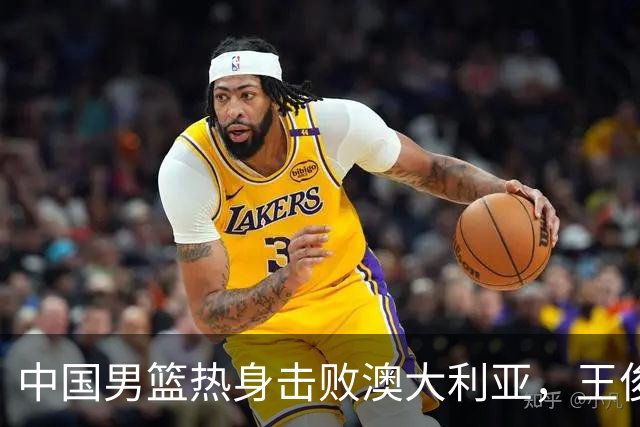 中国男篮热身击败澳大利亚，王俊杰、崔永熙打出亮眼表现